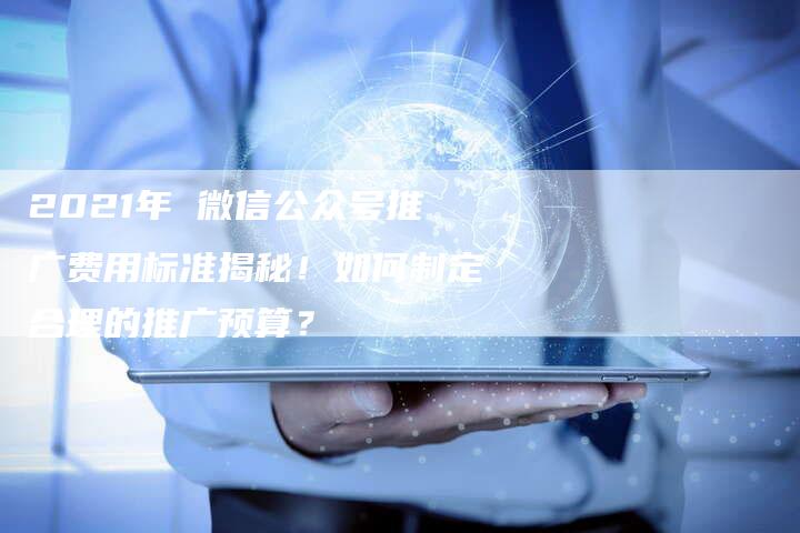 2021年 微信公众号推广费用标准揭秘！如何制定合理的推广预算？