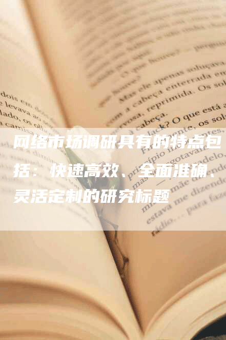 网络市场调研具有的特点包括：快速高效、全面准确、灵活定制的研究标题
