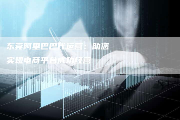 东莞阿里巴巴代运营：助您实现电商平台成功经营