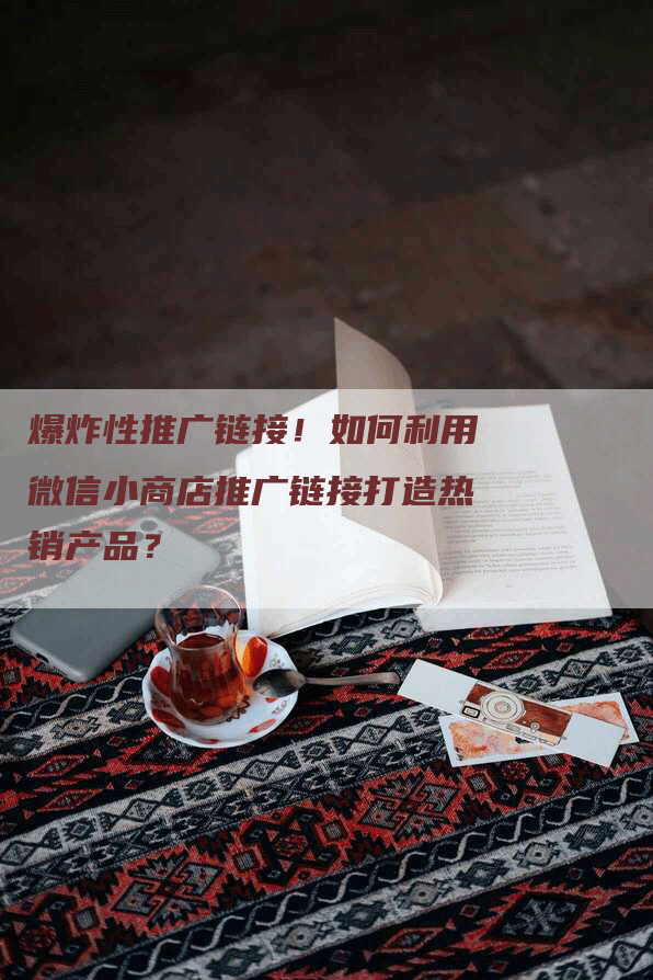 爆炸性推广链接！如何利用微信小商店推广链接打造热销产品？