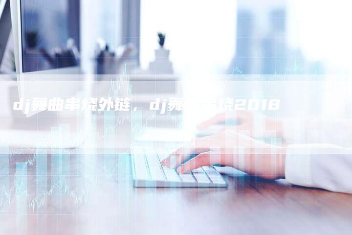 dj舞曲串烧外链，dj舞曲串烧2018