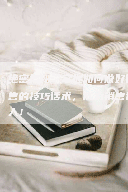 绝密揭秘：掌握如何做好销售的技巧话术，成为销售达人！
