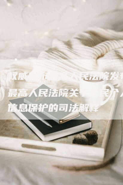 权威发布最高人民法院发布最高人民法院关于公民个人信息保护的司法解释