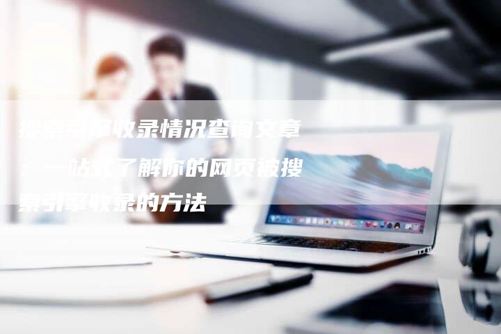 搜索引擎收录情况查询文章：一站式了解你的网页被搜索引擎收录的方法