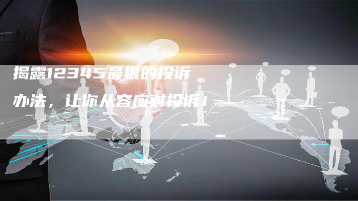 揭露12345最狠的投诉办法，让你从容应对投诉！
