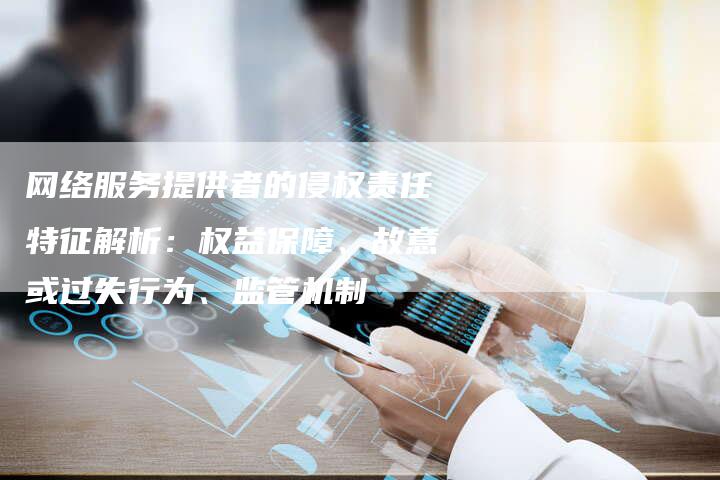 网络服务提供者的侵权责任特征解析：权益保障、故意或过失行为、监管机制