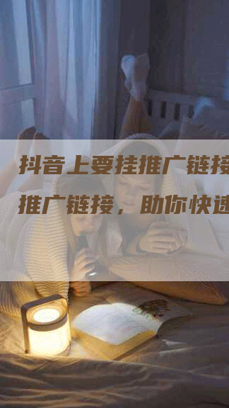 抖音上要挂推广链接,抖音推广链接，助你快速赚钱