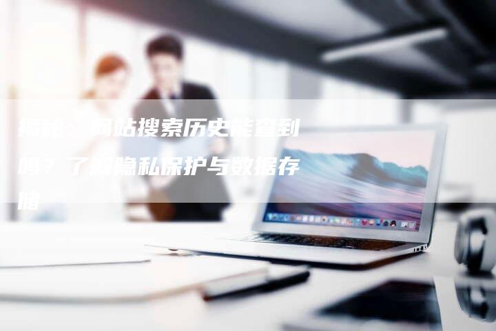 揭秘：网站搜索历史能查到吗？了解隐私保护与数据存储
