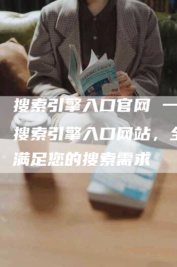搜索引擎入口官网 一站式搜索引擎入口网站，全方位满足您的搜索需求