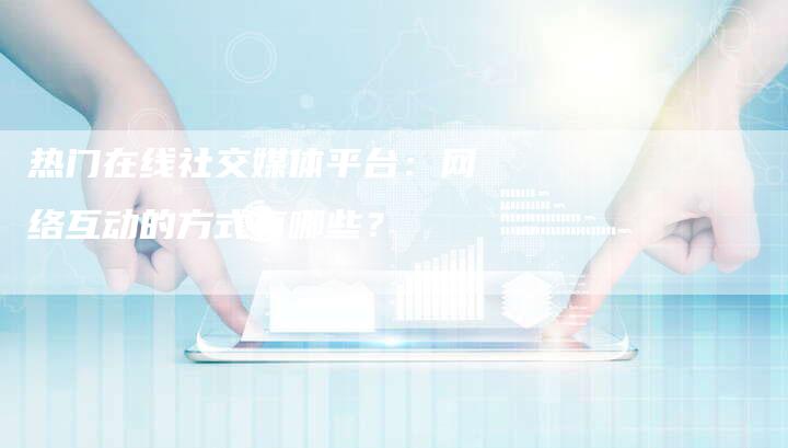 热门在线社交媒体平台:网络互动的方式有哪些?-帮发外链网