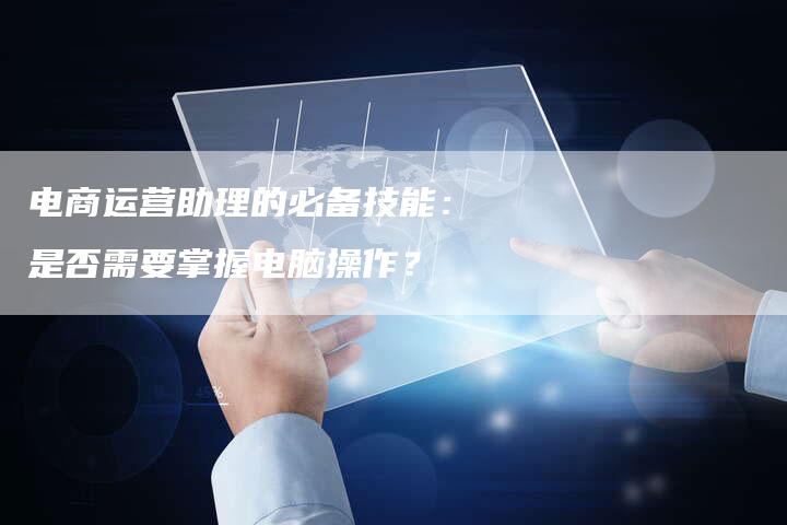 电商运营助理的必备技能：是否需要掌握电脑操作？