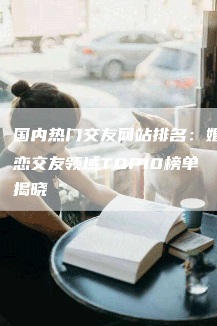 国内热门交友网站排名:婚恋交友领域TOP10榜单揭晓-帮发外链网