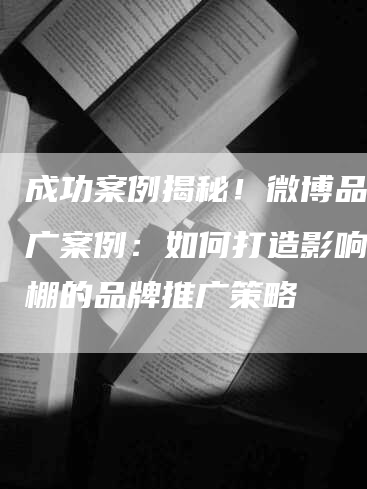 成功案例揭秘！微博品牌推广案例：如何打造影响力爆棚的品牌推广策略