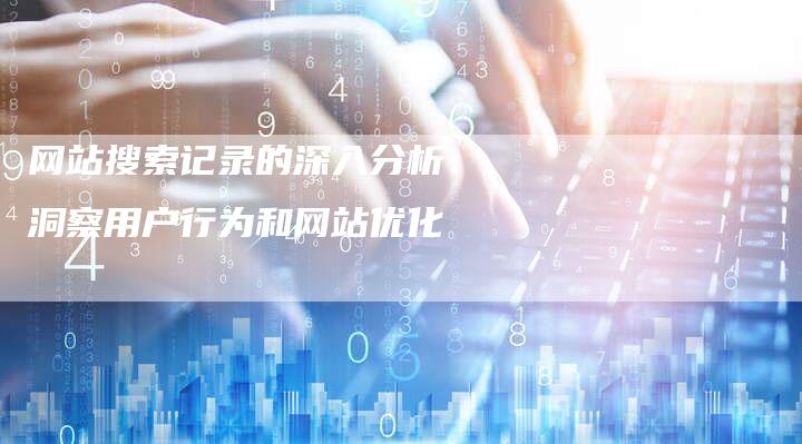 网站搜索记录的深入分析：洞察用户行为和网站优化