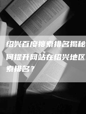 绍兴百度搜索排名揭秘：如何提升网站在绍兴地区的搜索排名？