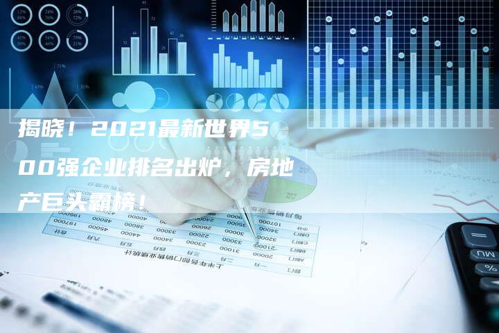 揭晓！2021最新世界500强企业排名出炉，房地产巨头霸榜！