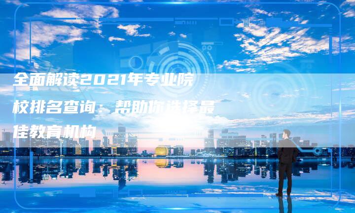 全面解读2021年专业院校排名查询：帮助你选择最佳教育机构