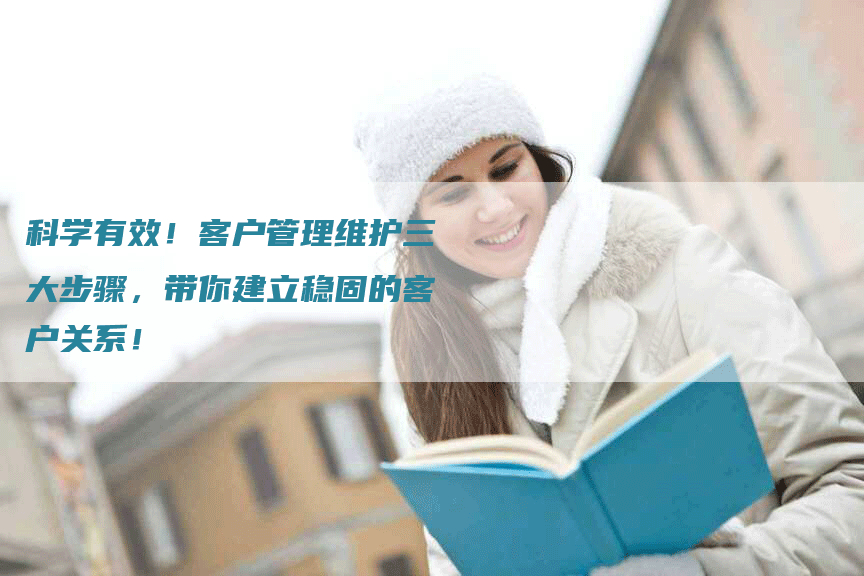 科学有效！客户管理维护三大步骤，带你建立稳固的客户关系！