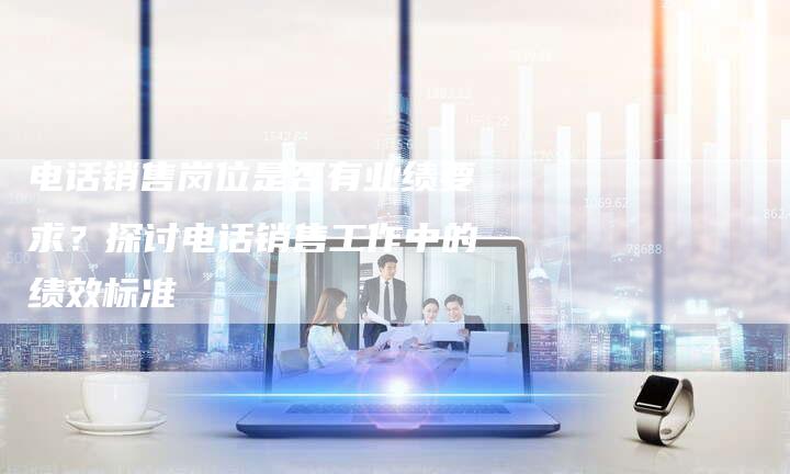 电话销售岗位是否有业绩要求？探讨电话销售工作中的绩效标准