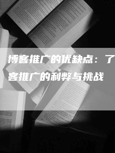 博客推广的优缺点：了解博客推广的利弊与挑战