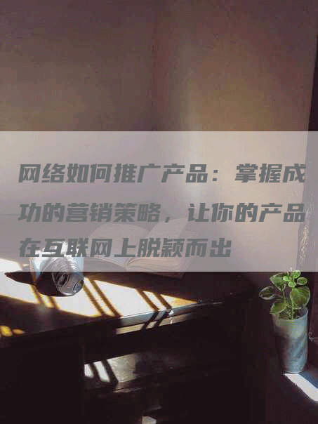 网络如何推广产品：掌握成功的营销策略，让你的产品在互联网上脱颖而出