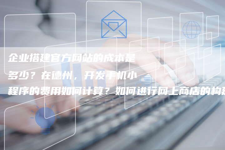 企业搭建官方网站的成本是多少？在德州，开发手机小程序的费用如何计算？如何进行网上商店的构建与设计？