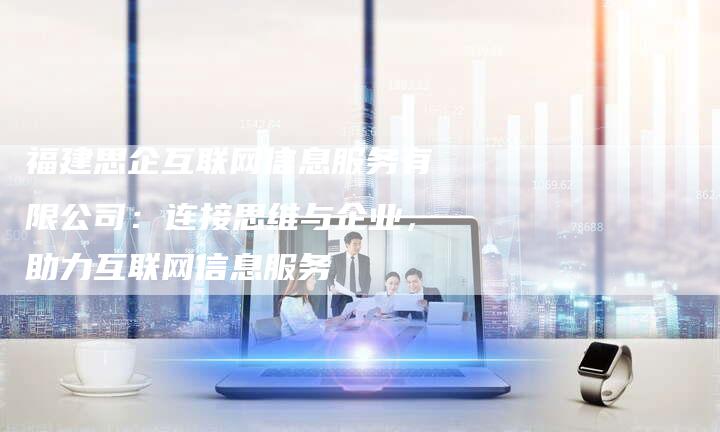 福建思企互联网信息服务有限公司：连接思维与企业，助力互联网信息服务