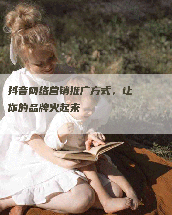 抖音网络营销推广方式，让你的品牌火起来