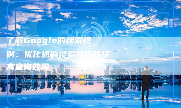 了解Google的检索规则：优化您的搜索技巧并提高查询效果