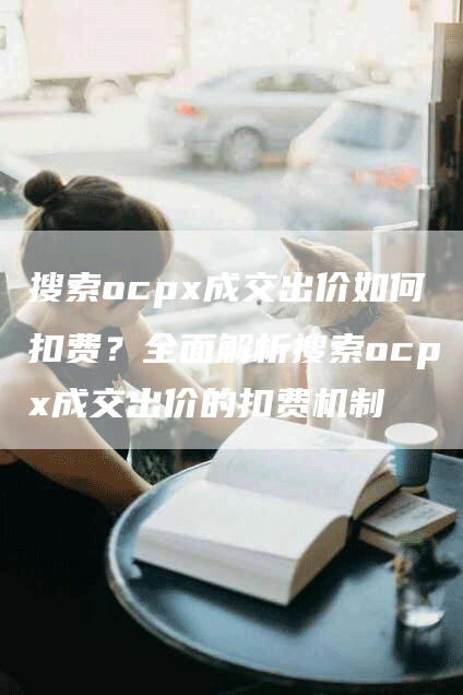搜索ocpx成交出价如何扣费？全面解析搜索ocpx成交出价的扣费机制