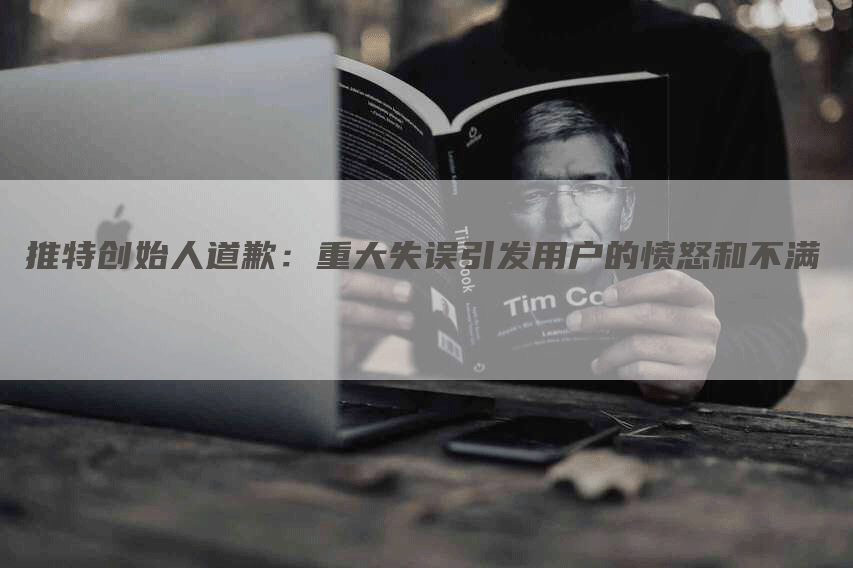 推特创始人道歉：重大失误引发用户的愤怒和不满