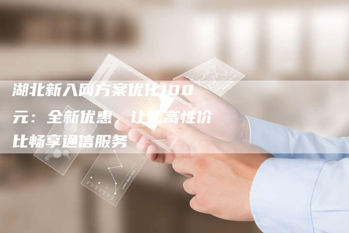 湖北新入网方案优化100元：全新优惠，让您高性价比畅享通信服务