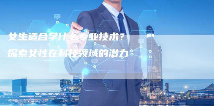 女生适合学什么专业技术？探索女性在科技领域的潜力