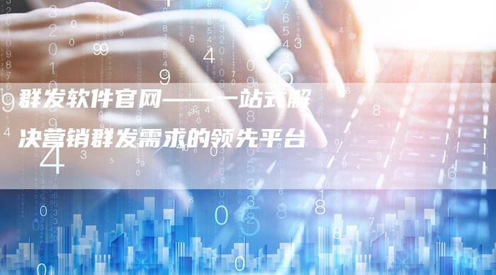群发软件官网——一站式解决营销群发需求的领先平台