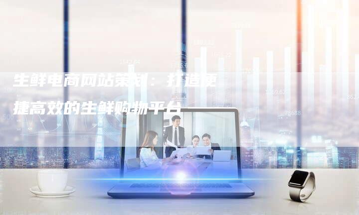 生鲜电商网站策划：打造便捷高效的生鲜购物平台