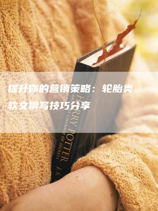 提升你的营销策略：轮胎类软文撰写技巧分享
