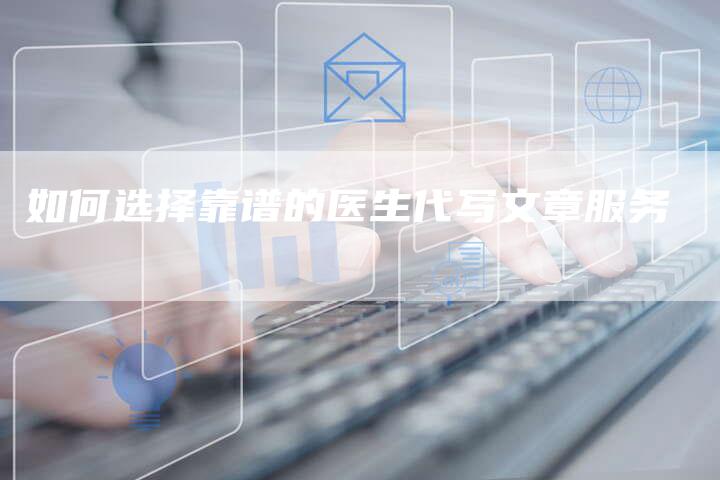 如何选择靠谱的医生代写文章服务