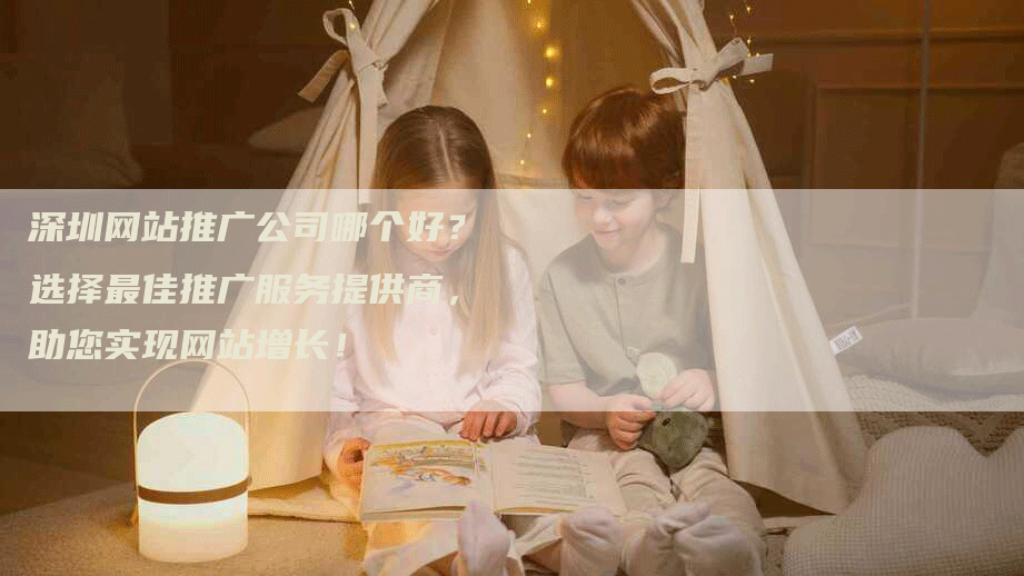 深圳网站推广公司哪个好？选择最佳推广服务提供商，助您实现网站增长！