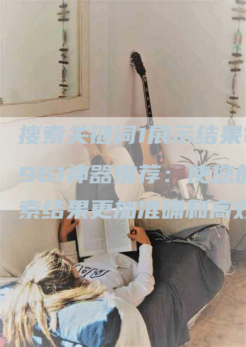 搜索关键词1展示结果15961神器推荐：使您的搜索结果更加准确和高效的工具