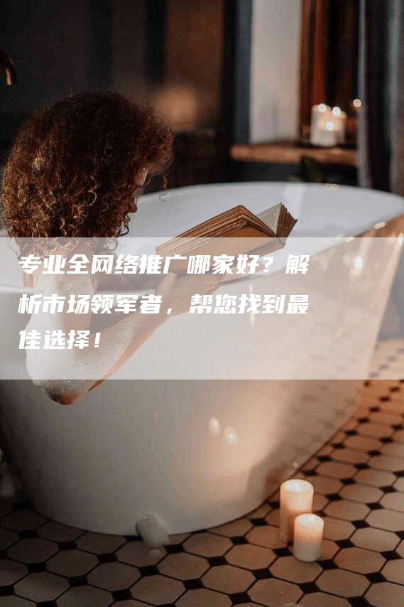 专业全网络推广哪家好？解析市场领军者，帮您找到最佳选择！