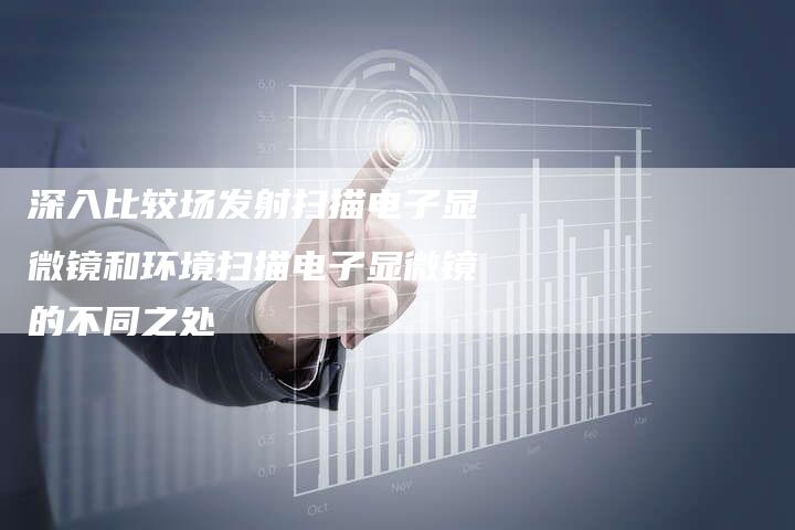 深入比较场发射扫描电子显微镜和环境扫描电子显微镜的不同之处