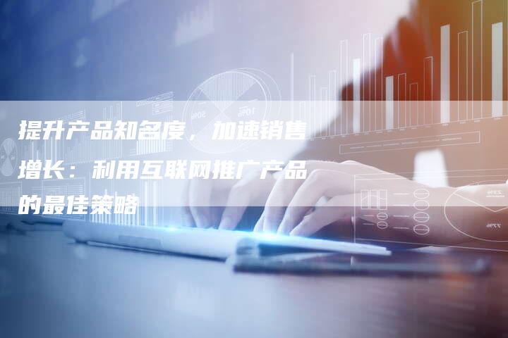 提升产品知名度，加速销售增长：利用互联网推广产品的最佳策略