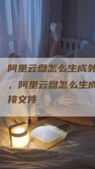 阿里云盘怎么生成外链链接，阿里云盘怎么生成外链链接文件