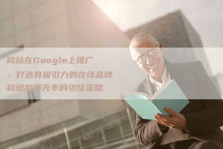 网站在Google上推广：打造有吸引力的在线品牌和增加曝光率的绝佳策略