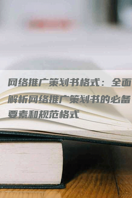 网络推广策划书格式：全面解析网络推广策划书的必备要素和规范格式