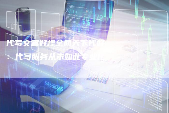代写文章好棒全网天下代好：代写服务从未如此专业化