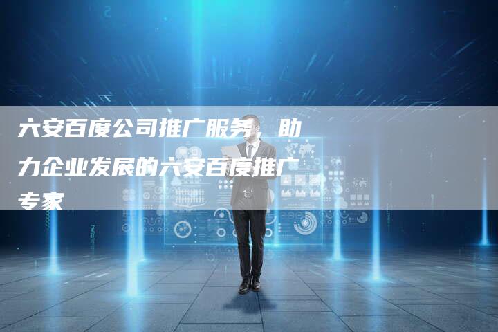 六安百度公司推广服务，助力企业发展的六安百度推广专家