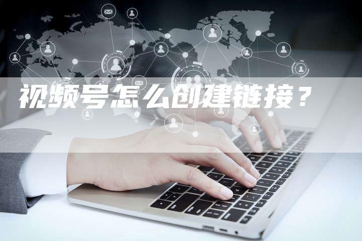 视频号怎么创建链接？