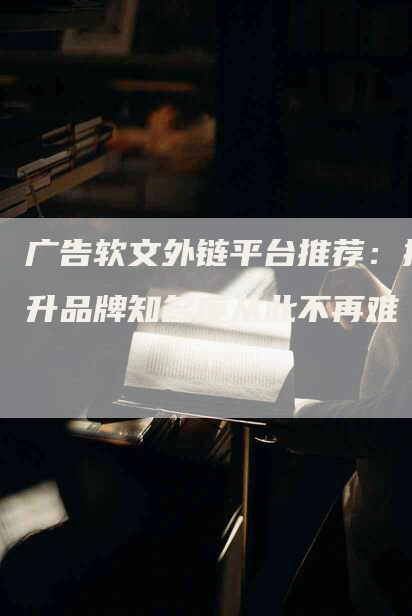 广告软文外链平台推荐：提升品牌知名度从此不再难