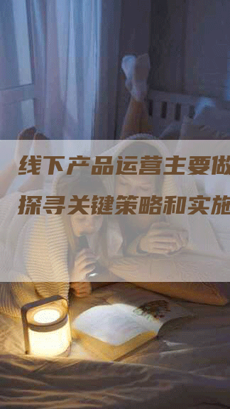 线下产品运营主要做什么？探寻关键策略和实施方法